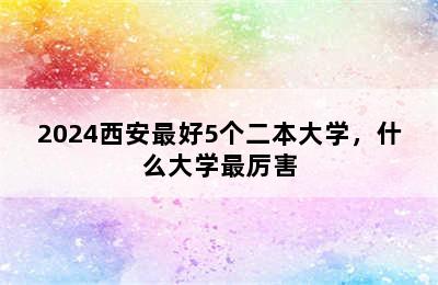 2024西安最好5个二本大学，什么大学最厉害