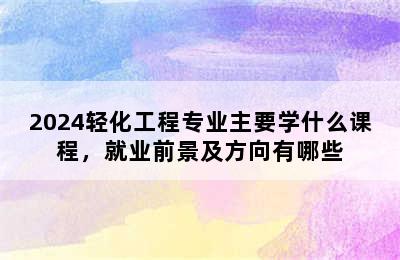 2024轻化工程专业主要学什么课程，就业前景及方向有哪些