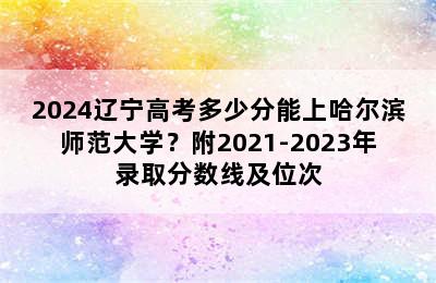 2024辽宁高考多少分能上哈尔滨师范大学？附2021-2023年录取分数线及位次