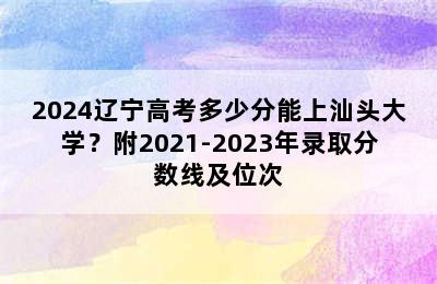 2024辽宁高考多少分能上汕头大学？附2021-2023年录取分数线及位次