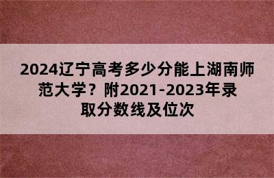 2024辽宁高考多少分能上湖南师范大学？附2021-2023年录取分数线及位次