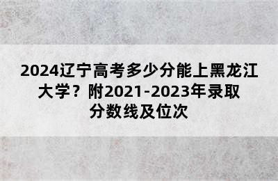 2024辽宁高考多少分能上黑龙江大学？附2021-2023年录取分数线及位次