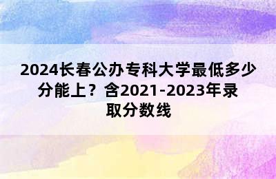 2024长春公办专科大学最低多少分能上？含2021-2023年录取分数线