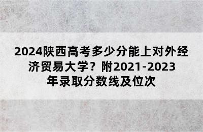 2024陕西高考多少分能上对外经济贸易大学？附2021-2023年录取分数线及位次