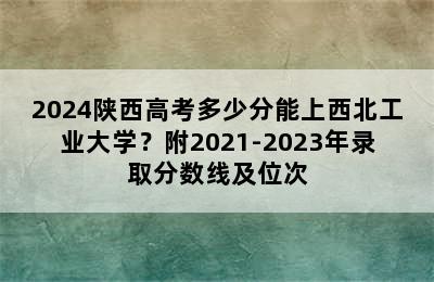 2024陕西高考多少分能上西北工业大学？附2021-2023年录取分数线及位次