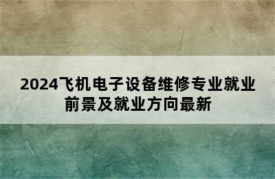 2024飞机电子设备维修专业就业前景及就业方向最新