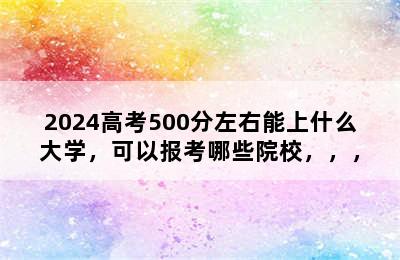 2024高考500分左右能上什么大学，可以报考哪些院校，，，