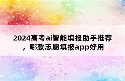 2024高考ai智能填报助手推荐，哪款志愿填报app好用