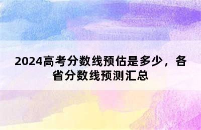 2024高考分数线预估是多少，各省分数线预测汇总