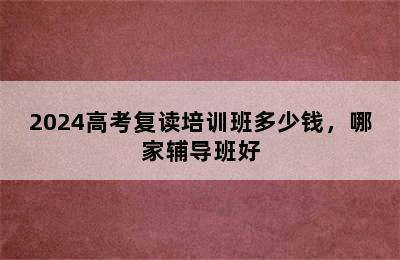 2024高考复读培训班多少钱，哪家辅导班好