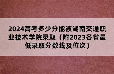 2024高考多少分能被湖南交通职业技术学院录取（附2023各省最低录取分数线及位次）