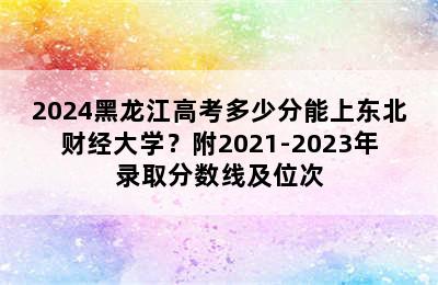 2024黑龙江高考多少分能上东北财经大学？附2021-2023年录取分数线及位次