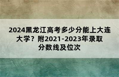 2024黑龙江高考多少分能上大连大学？附2021-2023年录取分数线及位次