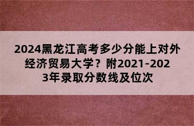 2024黑龙江高考多少分能上对外经济贸易大学？附2021-2023年录取分数线及位次