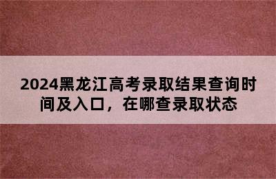 2024黑龙江高考录取结果查询时间及入口，在哪查录取状态