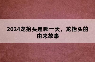 2024龙抬头是哪一天，龙抬头的由来故事