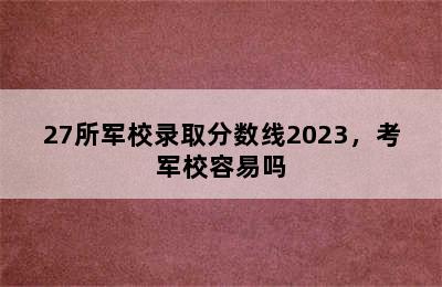 27所军校录取分数线2023，考军校容易吗