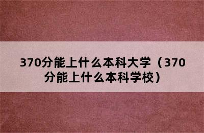 370分能上什么本科大学（370分能上什么本科学校）