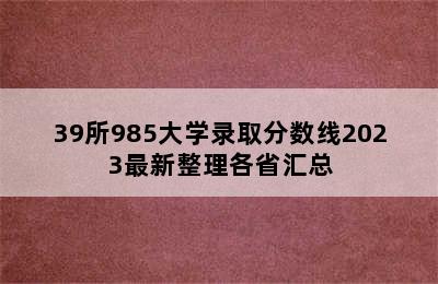 39所985大学录取分数线2023最新整理各省汇总