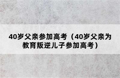 40岁父亲参加高考（40岁父亲为教育叛逆儿子参加高考）