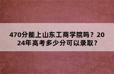 470分能上山东工商学院吗？2024年高考多少分可以录取？