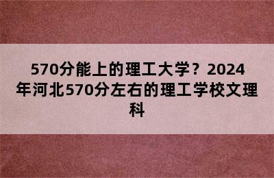 570分能上的理工大学？2024年河北570分左右的理工学校文理科