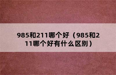 985和211哪个好（985和211哪个好有什么区别）