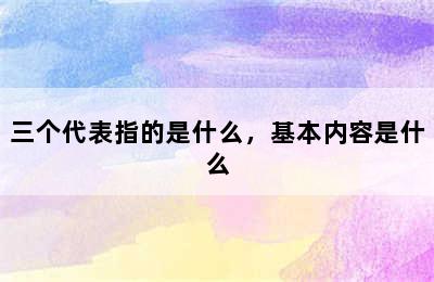 三个代表指的是什么，基本内容是什么