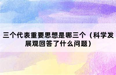 三个代表重要思想是哪三个（科学发展观回答了什么问题）