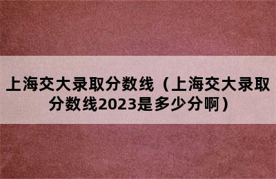 上海交大录取分数线（上海交大录取分数线2023是多少分啊）