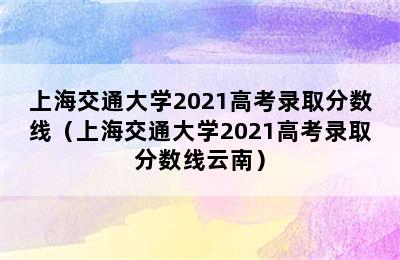 上海交通大学2021高考录取分数线（上海交通大学2021高考录取分数线云南）