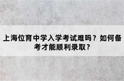 上海位育中学入学考试难吗？如何备考才能顺利录取？