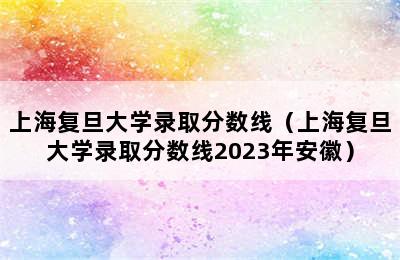 上海复旦大学录取分数线（上海复旦大学录取分数线2023年安徽）