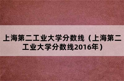 上海第二工业大学分数线（上海第二工业大学分数线2016年）