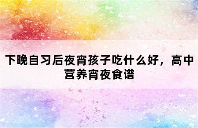 下晚自习后夜宵孩子吃什么好，高中营养宵夜食谱