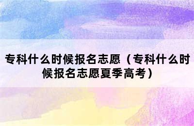 专科什么时候报名志愿（专科什么时候报名志愿夏季高考）