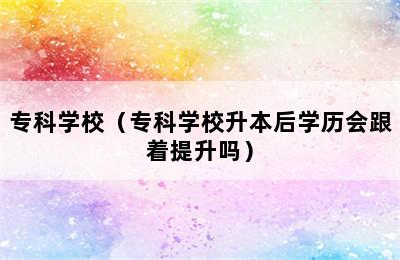 专科学校（专科学校升本后学历会跟着提升吗）