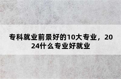 专科就业前景好的10大专业，2024什么专业好就业