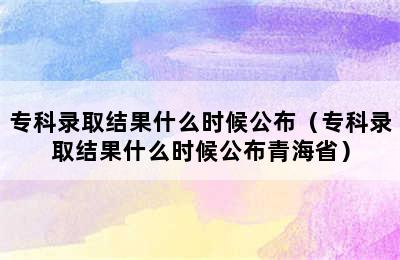 专科录取结果什么时候公布（专科录取结果什么时候公布青海省）