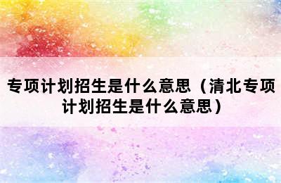 专项计划招生是什么意思（清北专项计划招生是什么意思）