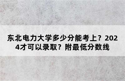 东北电力大学多少分能考上？2024才可以录取？附最低分数线