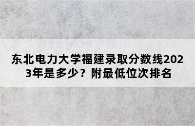 东北电力大学福建录取分数线2023年是多少？附最低位次排名