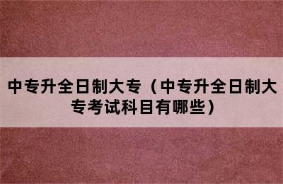 中专升全日制大专（中专升全日制大专考试科目有哪些）