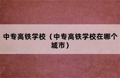 中专高铁学校（中专高铁学校在哪个城市）