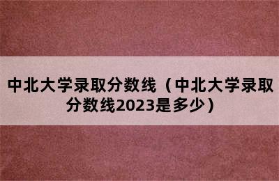 中北大学录取分数线（中北大学录取分数线2023是多少）