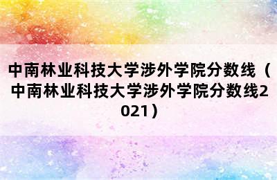 中南林业科技大学涉外学院分数线（中南林业科技大学涉外学院分数线2021）