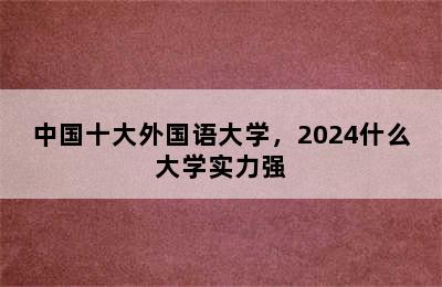 中国十大外国语大学，2024什么大学实力强