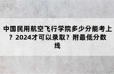 中国民用航空飞行学院多少分能考上？2024才可以录取？附最低分数线