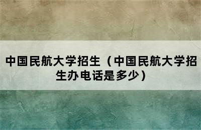 中国民航大学招生（中国民航大学招生办电话是多少）