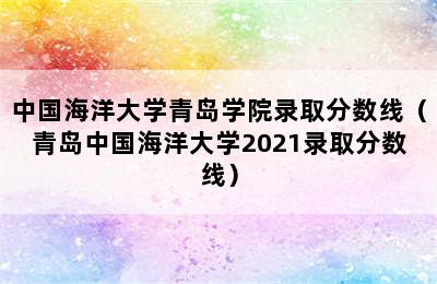 中国海洋大学青岛学院录取分数线（青岛中国海洋大学2021录取分数线）